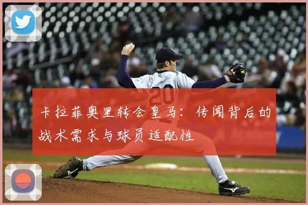 卡拉菲奥里转会皇马：传闻背后的战术需求与球员适配性