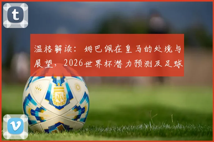 温格解读:姆巴佩在皇马的处境与展望,2026世界杯潜力预测及足球明星职业生涯压力讨论