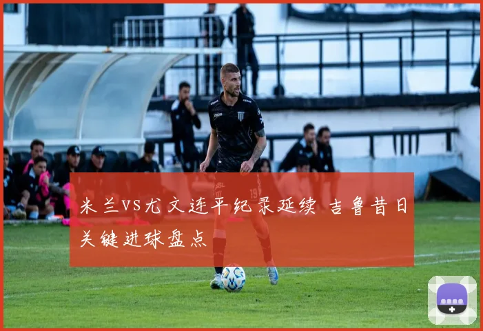 米兰vs尤文连平纪录延续 吉鲁昔日关键进球盘点