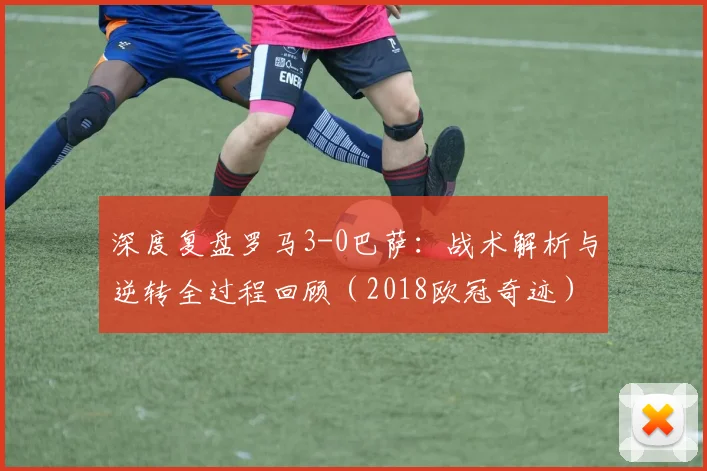 深度复盘罗马3-0巴萨:战术解析与逆转全过程回顾(2018欧冠奇迹)