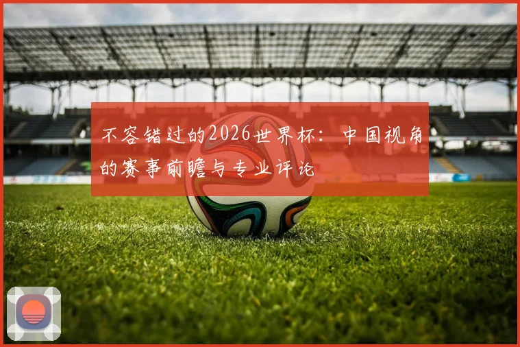 不容错过的2026世界杯：中国视角的赛事前瞻与专业评论