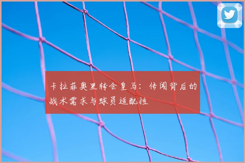 卡拉菲奥里转会皇马:传闻背后的战术需求与球员适配性