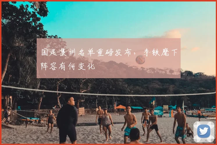 国足集训名单重磅发布,李铁麾下阵容有何变化